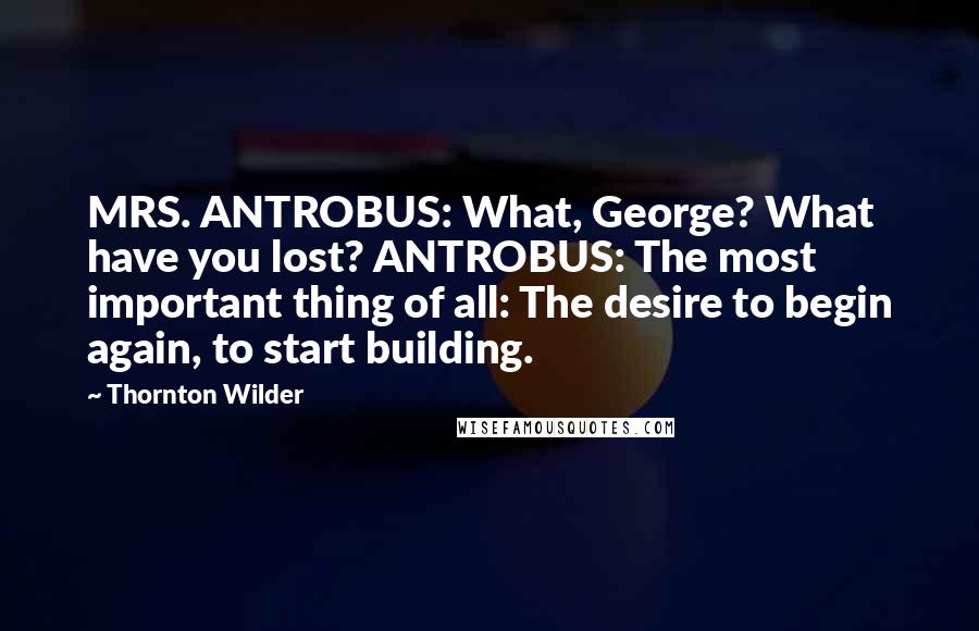 Thornton Wilder Quotes: MRS. ANTROBUS: What, George? What have you lost? ANTROBUS: The most important thing of all: The desire to begin again, to start building.