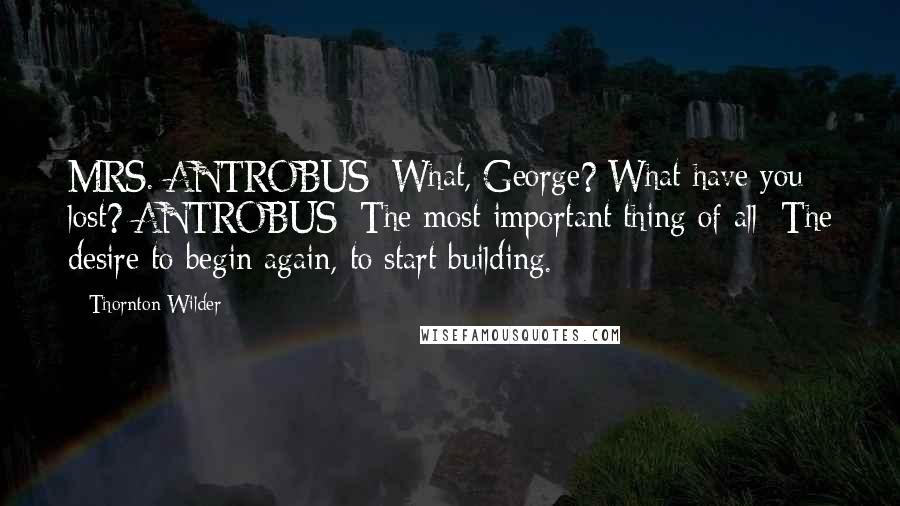 Thornton Wilder Quotes: MRS. ANTROBUS: What, George? What have you lost? ANTROBUS: The most important thing of all: The desire to begin again, to start building.