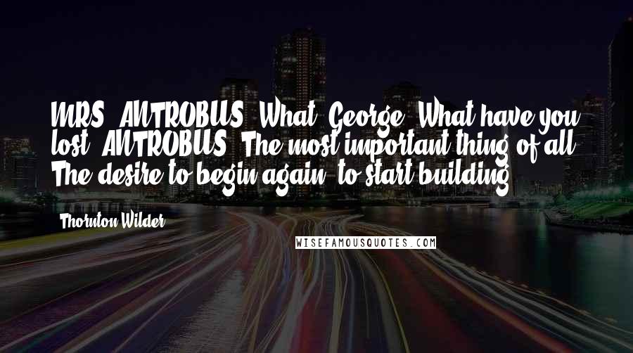 Thornton Wilder Quotes: MRS. ANTROBUS: What, George? What have you lost? ANTROBUS: The most important thing of all: The desire to begin again, to start building.
