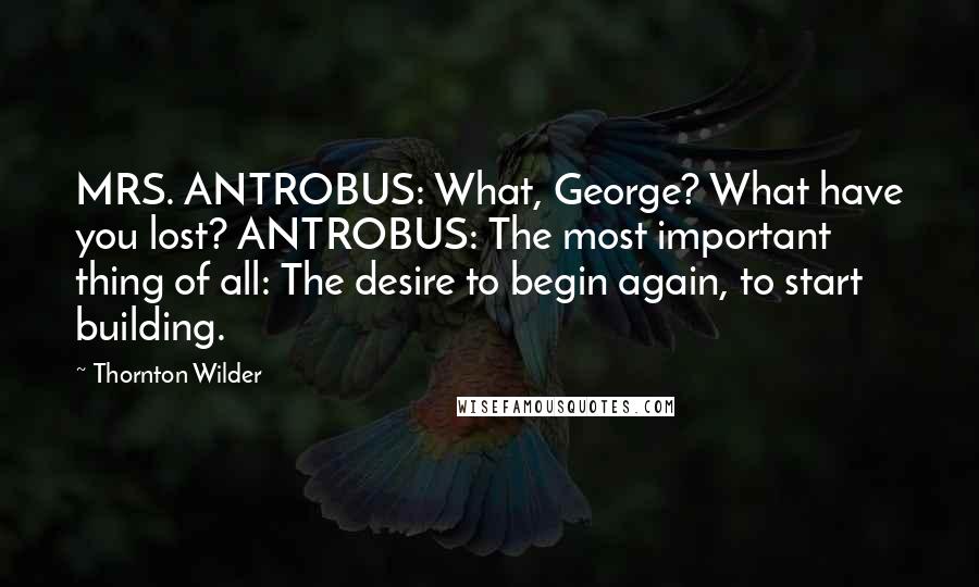 Thornton Wilder Quotes: MRS. ANTROBUS: What, George? What have you lost? ANTROBUS: The most important thing of all: The desire to begin again, to start building.