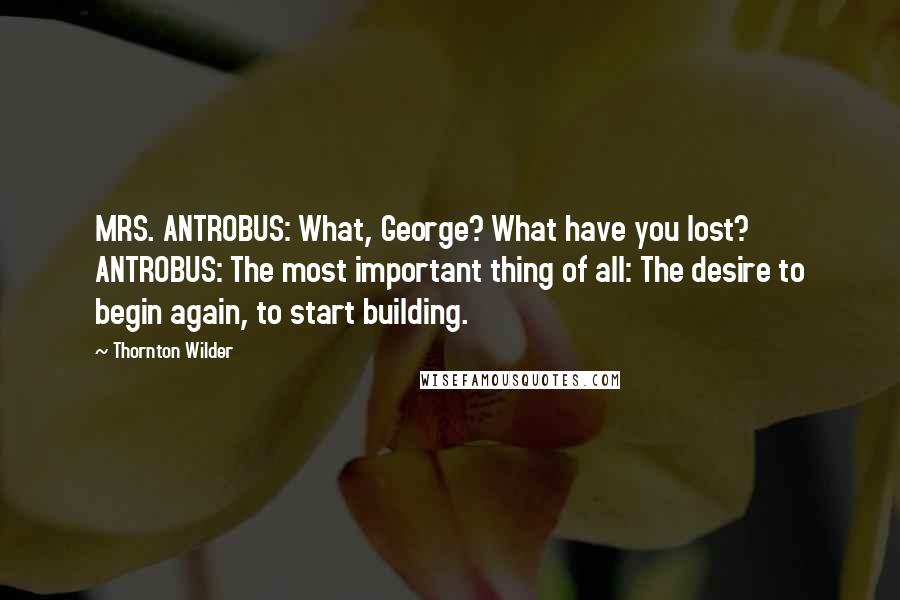 Thornton Wilder Quotes: MRS. ANTROBUS: What, George? What have you lost? ANTROBUS: The most important thing of all: The desire to begin again, to start building.