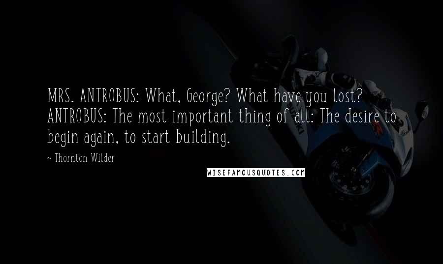 Thornton Wilder Quotes: MRS. ANTROBUS: What, George? What have you lost? ANTROBUS: The most important thing of all: The desire to begin again, to start building.