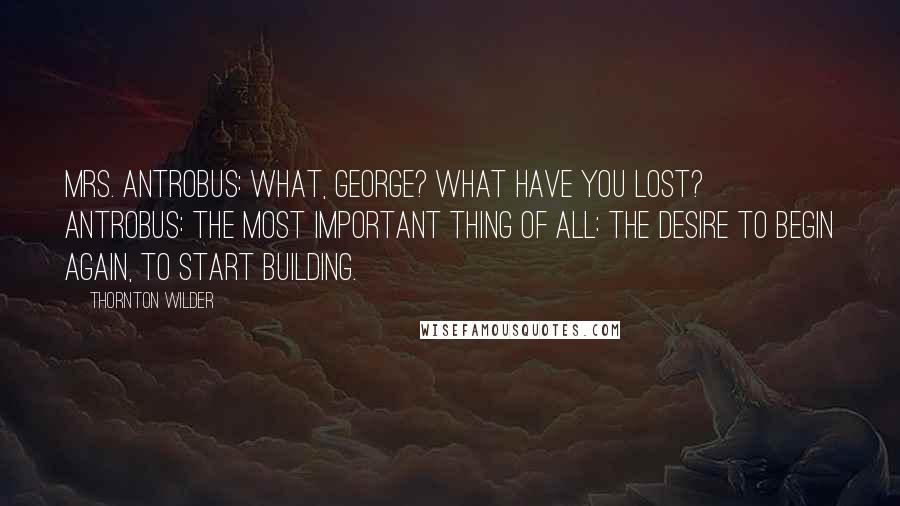 Thornton Wilder Quotes: MRS. ANTROBUS: What, George? What have you lost? ANTROBUS: The most important thing of all: The desire to begin again, to start building.