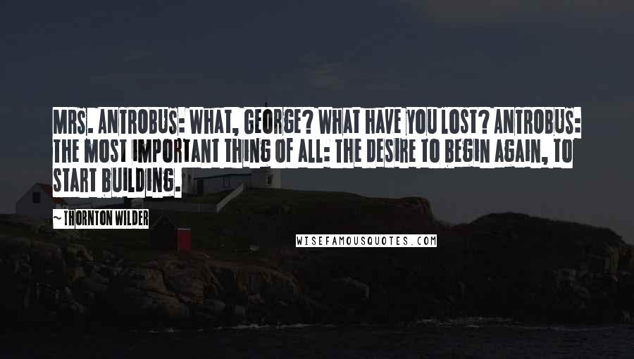 Thornton Wilder Quotes: MRS. ANTROBUS: What, George? What have you lost? ANTROBUS: The most important thing of all: The desire to begin again, to start building.
