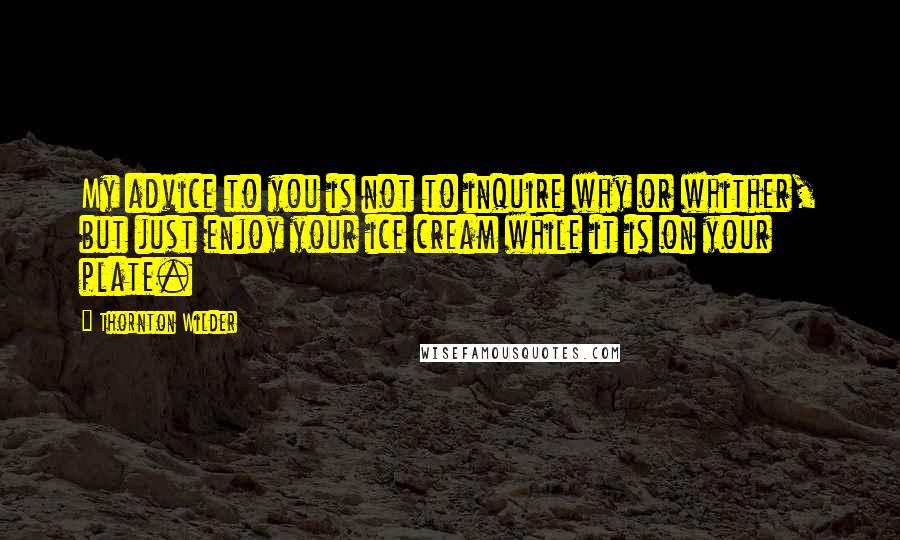 Thornton Wilder Quotes: My advice to you is not to inquire why or whither, but just enjoy your ice cream while it is on your plate.
