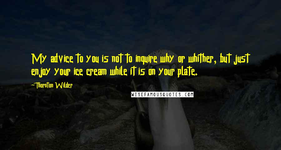 Thornton Wilder Quotes: My advice to you is not to inquire why or whither, but just enjoy your ice cream while it is on your plate.