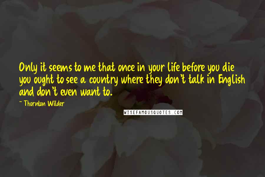 Thornton Wilder Quotes: Only it seems to me that once in your life before you die you ought to see a country where they don't talk in English and don't even want to.