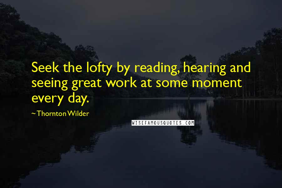 Thornton Wilder Quotes: Seek the lofty by reading, hearing and seeing great work at some moment every day.