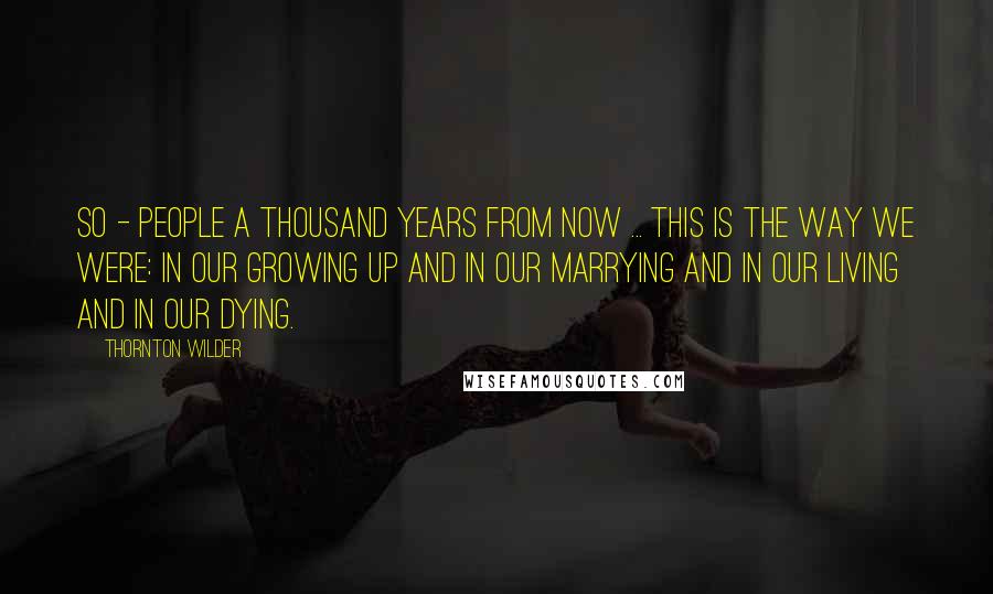 Thornton Wilder Quotes: So - people a thousand years from now ... This is the way we were: in our growing up and in our marrying and in our living and in our dying.