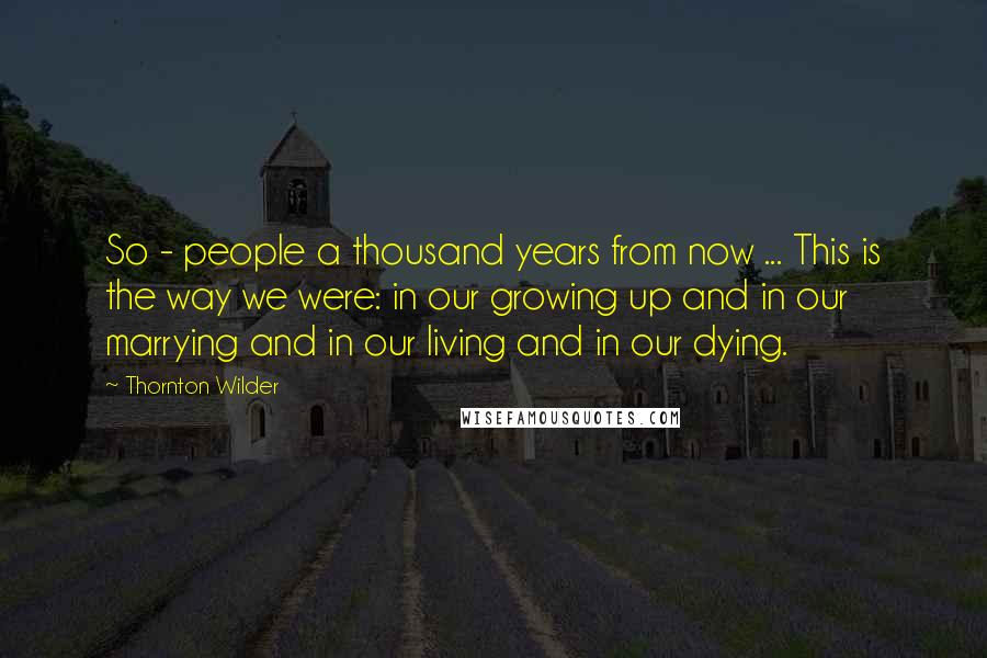 Thornton Wilder Quotes: So - people a thousand years from now ... This is the way we were: in our growing up and in our marrying and in our living and in our dying.