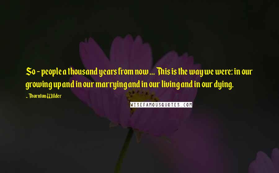 Thornton Wilder Quotes: So - people a thousand years from now ... This is the way we were: in our growing up and in our marrying and in our living and in our dying.
