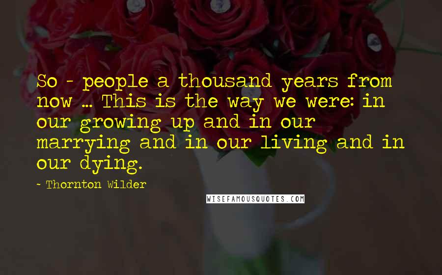 Thornton Wilder Quotes: So - people a thousand years from now ... This is the way we were: in our growing up and in our marrying and in our living and in our dying.
