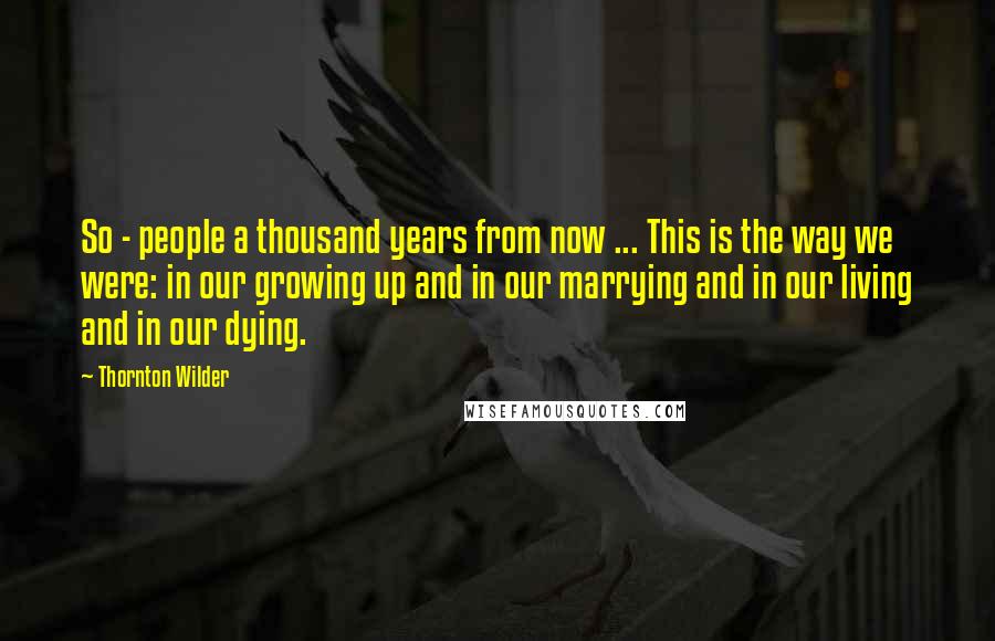 Thornton Wilder Quotes: So - people a thousand years from now ... This is the way we were: in our growing up and in our marrying and in our living and in our dying.