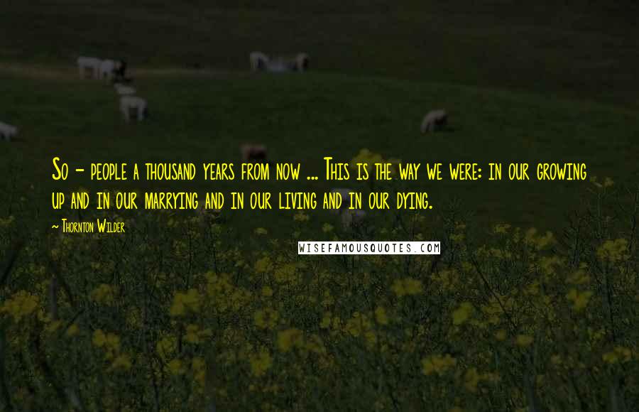 Thornton Wilder Quotes: So - people a thousand years from now ... This is the way we were: in our growing up and in our marrying and in our living and in our dying.