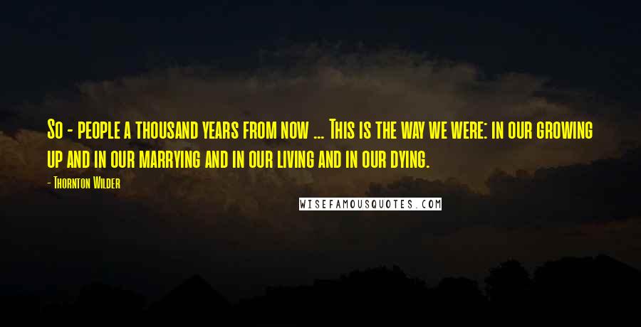 Thornton Wilder Quotes: So - people a thousand years from now ... This is the way we were: in our growing up and in our marrying and in our living and in our dying.