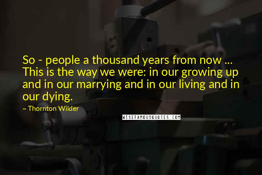 Thornton Wilder Quotes: So - people a thousand years from now ... This is the way we were: in our growing up and in our marrying and in our living and in our dying.