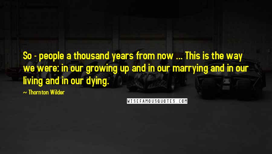 Thornton Wilder Quotes: So - people a thousand years from now ... This is the way we were: in our growing up and in our marrying and in our living and in our dying.