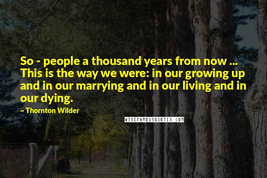 Thornton Wilder Quotes: So - people a thousand years from now ... This is the way we were: in our growing up and in our marrying and in our living and in our dying.