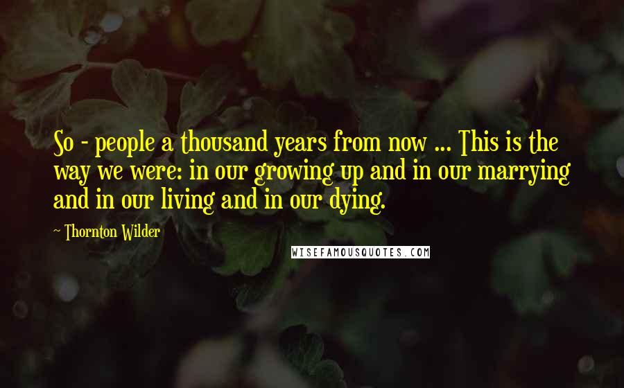 Thornton Wilder Quotes: So - people a thousand years from now ... This is the way we were: in our growing up and in our marrying and in our living and in our dying.