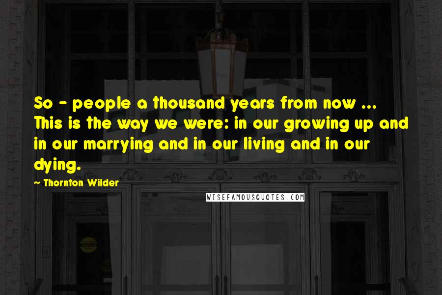 Thornton Wilder Quotes: So - people a thousand years from now ... This is the way we were: in our growing up and in our marrying and in our living and in our dying.