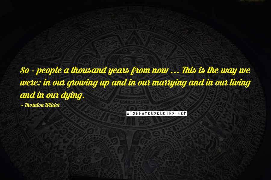 Thornton Wilder Quotes: So - people a thousand years from now ... This is the way we were: in our growing up and in our marrying and in our living and in our dying.