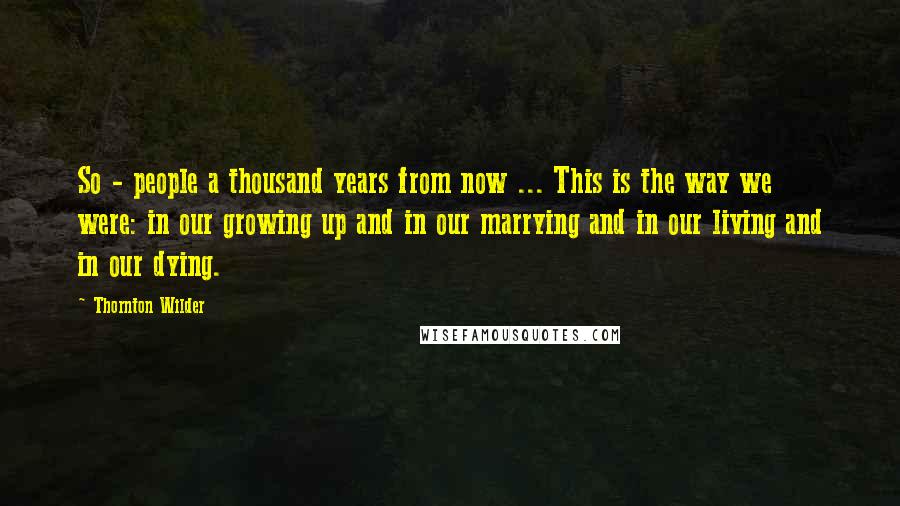 Thornton Wilder Quotes: So - people a thousand years from now ... This is the way we were: in our growing up and in our marrying and in our living and in our dying.