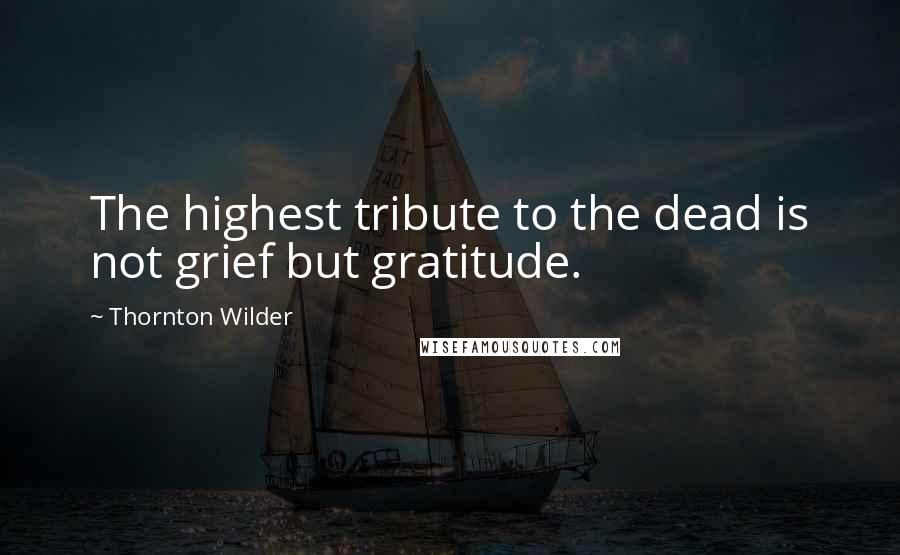 Thornton Wilder Quotes: The highest tribute to the dead is not grief but gratitude.