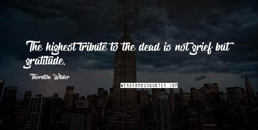 Thornton Wilder Quotes: The highest tribute to the dead is not grief but gratitude.