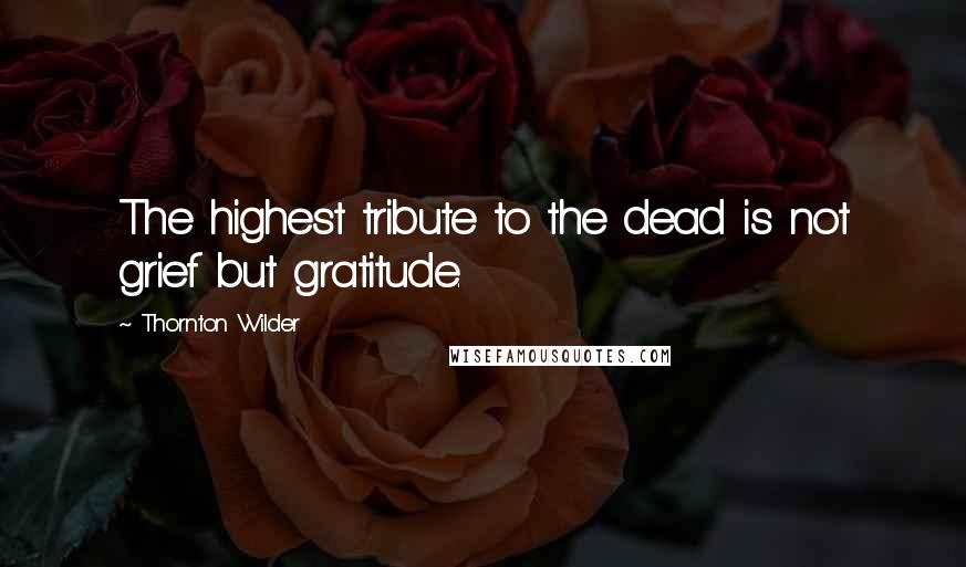 Thornton Wilder Quotes: The highest tribute to the dead is not grief but gratitude.