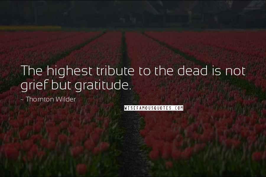 Thornton Wilder Quotes: The highest tribute to the dead is not grief but gratitude.