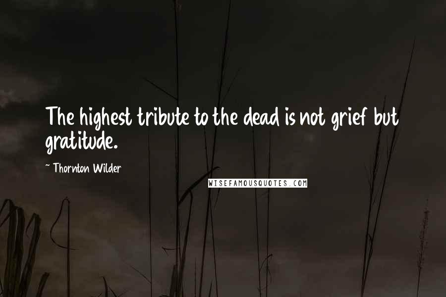 Thornton Wilder Quotes: The highest tribute to the dead is not grief but gratitude.