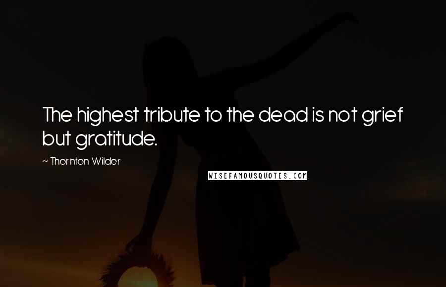 Thornton Wilder Quotes: The highest tribute to the dead is not grief but gratitude.