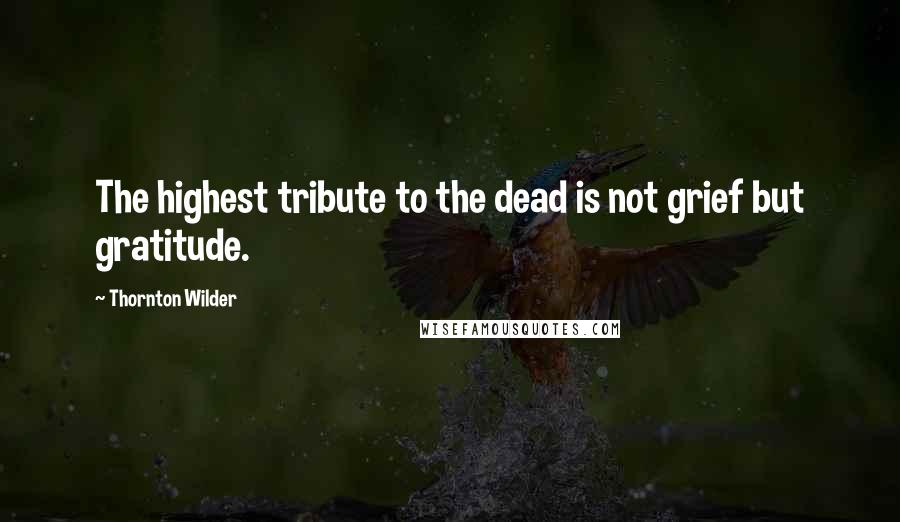 Thornton Wilder Quotes: The highest tribute to the dead is not grief but gratitude.