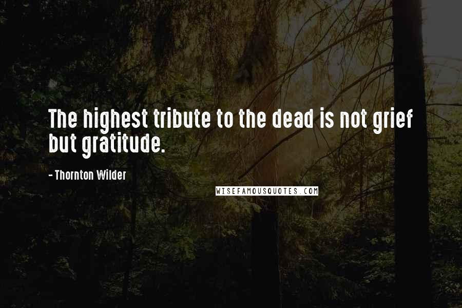 Thornton Wilder Quotes: The highest tribute to the dead is not grief but gratitude.