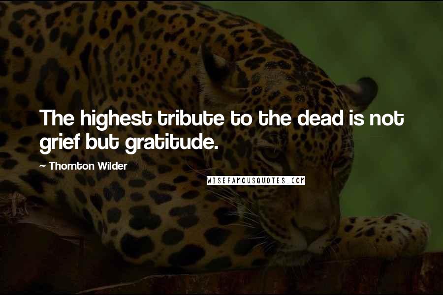 Thornton Wilder Quotes: The highest tribute to the dead is not grief but gratitude.