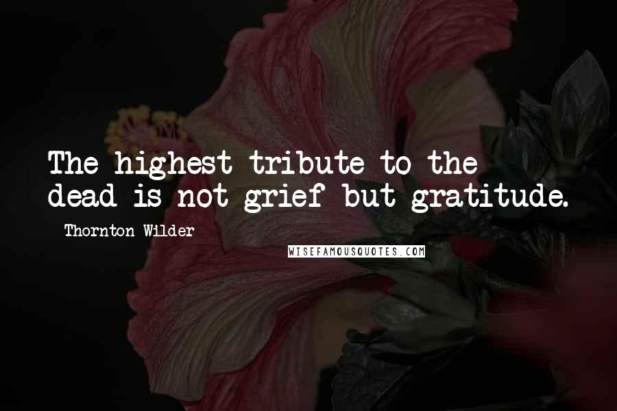 Thornton Wilder Quotes: The highest tribute to the dead is not grief but gratitude.