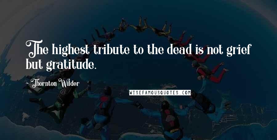 Thornton Wilder Quotes: The highest tribute to the dead is not grief but gratitude.