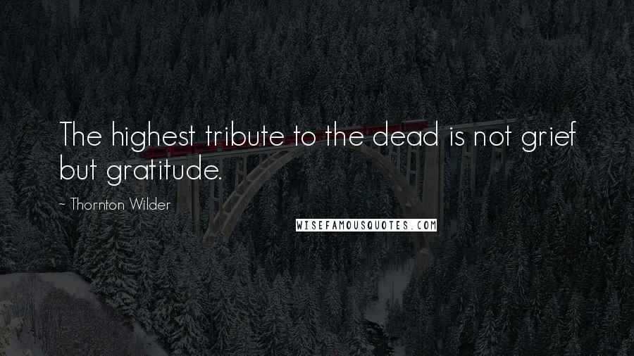 Thornton Wilder Quotes: The highest tribute to the dead is not grief but gratitude.