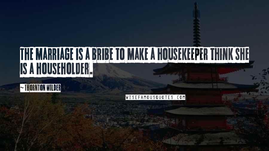 Thornton Wilder Quotes: The marriage is a bribe to make a housekeeper think she is a householder.