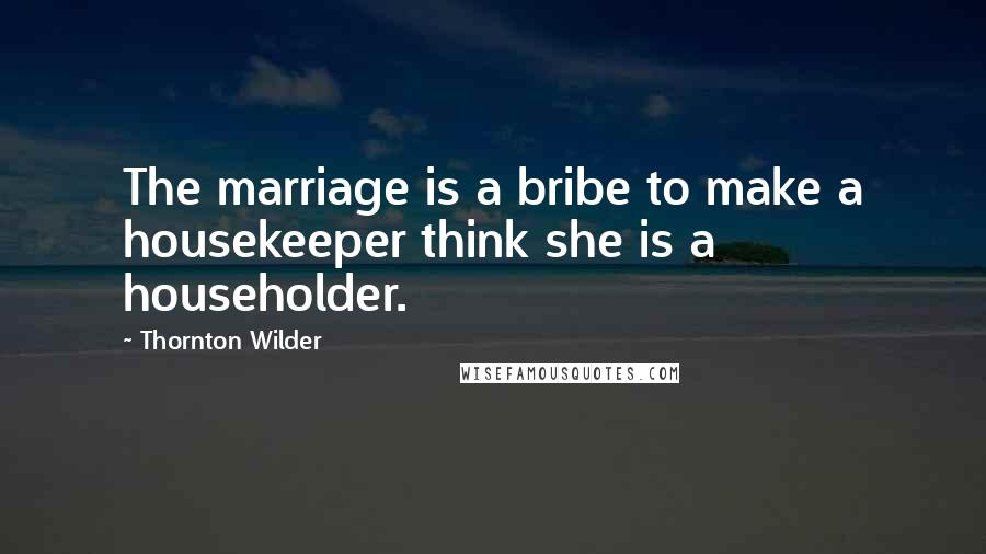 Thornton Wilder Quotes: The marriage is a bribe to make a housekeeper think she is a householder.