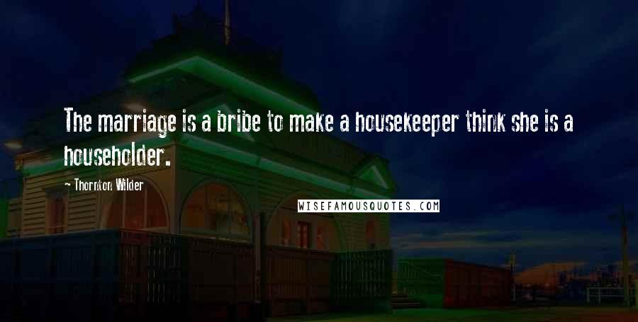 Thornton Wilder Quotes: The marriage is a bribe to make a housekeeper think she is a householder.