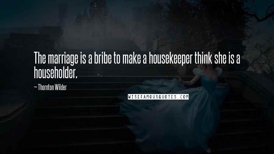 Thornton Wilder Quotes: The marriage is a bribe to make a housekeeper think she is a householder.