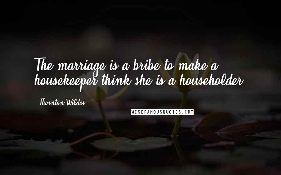 Thornton Wilder Quotes: The marriage is a bribe to make a housekeeper think she is a householder.
