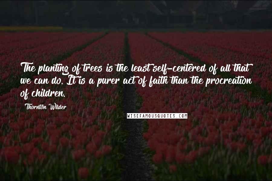 Thornton Wilder Quotes: The planting of trees is the least self-centered of all that we can do. It is a purer act of faith than the procreation of children.