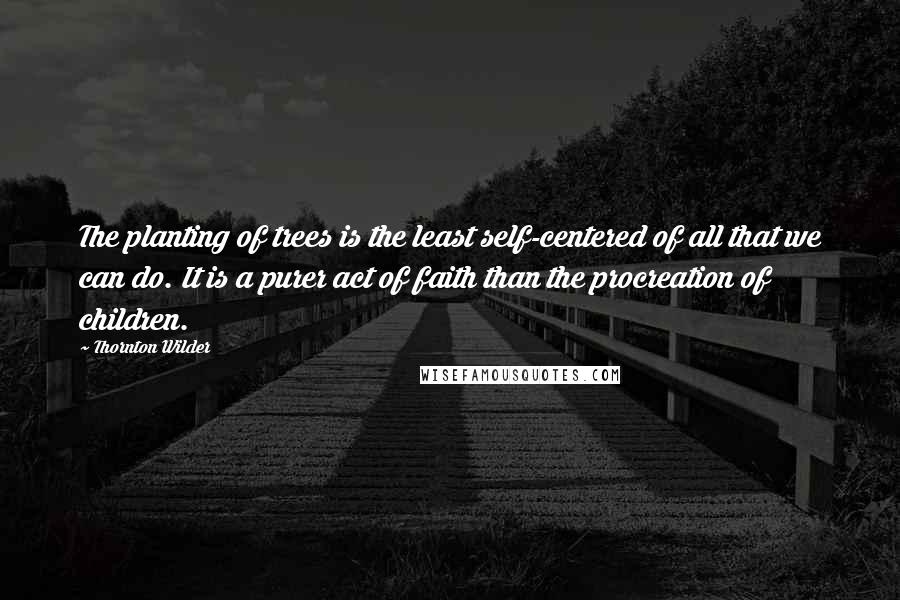 Thornton Wilder Quotes: The planting of trees is the least self-centered of all that we can do. It is a purer act of faith than the procreation of children.