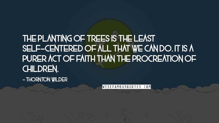 Thornton Wilder Quotes: The planting of trees is the least self-centered of all that we can do. It is a purer act of faith than the procreation of children.