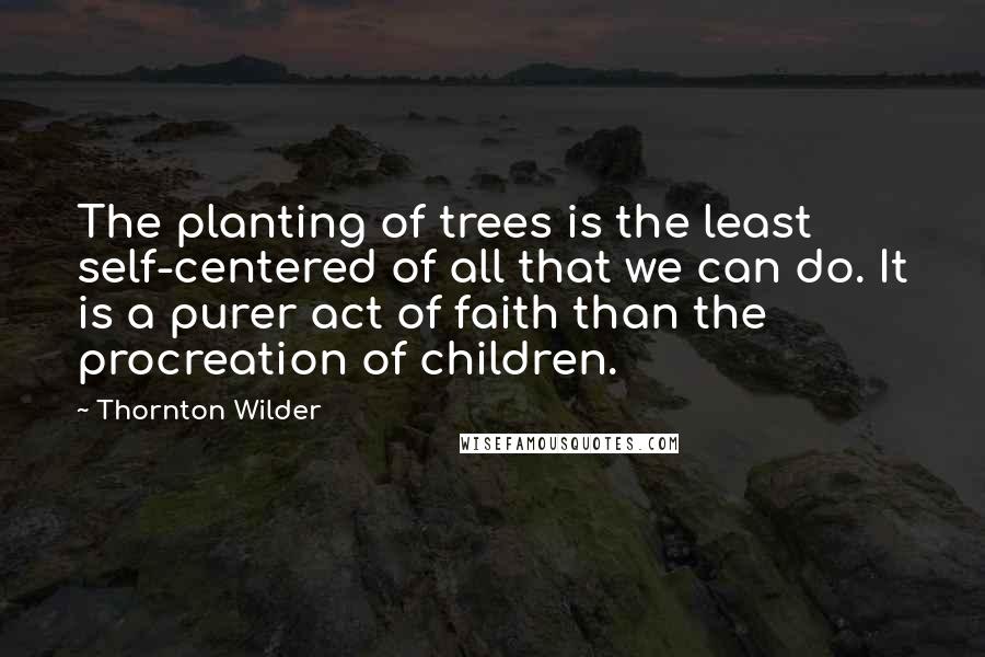 Thornton Wilder Quotes: The planting of trees is the least self-centered of all that we can do. It is a purer act of faith than the procreation of children.