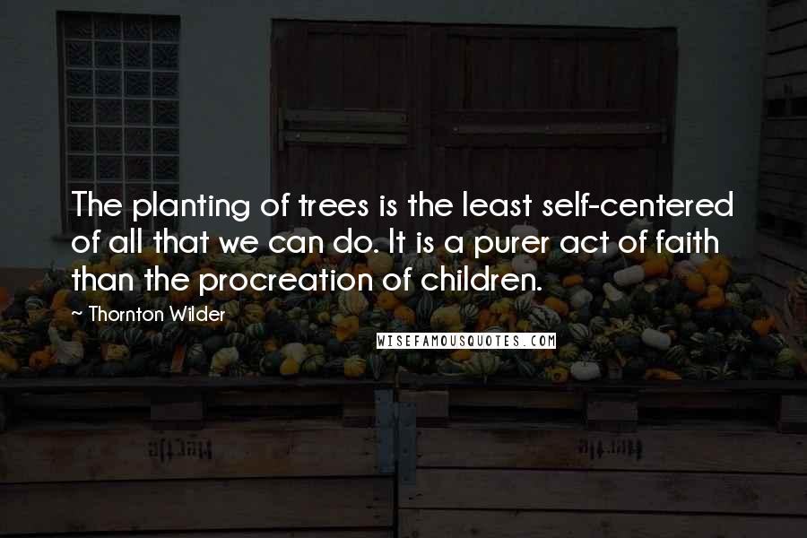 Thornton Wilder Quotes: The planting of trees is the least self-centered of all that we can do. It is a purer act of faith than the procreation of children.