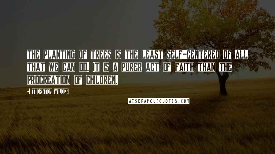 Thornton Wilder Quotes: The planting of trees is the least self-centered of all that we can do. It is a purer act of faith than the procreation of children.