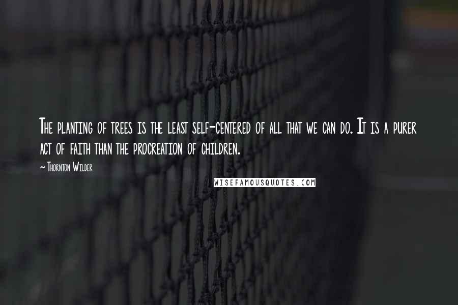 Thornton Wilder Quotes: The planting of trees is the least self-centered of all that we can do. It is a purer act of faith than the procreation of children.